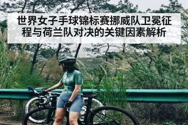 世界女子手球锦标赛挪威队卫冕征程与荷兰队对决的关键因素解析