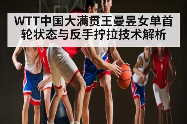 WTT中国大满贯王曼昱女单首轮状态与反手拧拉技术解析