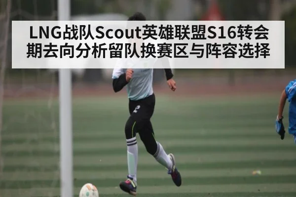LNG战队Scout英雄联盟S16转会期去向分析留队换赛区与阵容选择